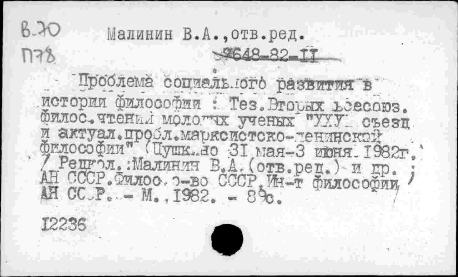 ﻿Малинин В.А.,отв.ред.
ПЯЬ.	^3648-82-П. .
'Проблема социальяогд развитии "в' .истории философии Тез.Втоъых ъёасоюз. филос-чтения мрло.т^к ученых* "ЛУ1. съезд и актуал. пробл*марксистско-пеницскгщ
. Философии" /Пушюло ;31 мая-3 июня. 1982г.
ЯД£2л^Малян-ш В.А Д отв.реп.% и др. ; АД СсСР.Филоо, о^о СССР т^т Философии ; АН СС.Р. - М. ,1982. - 8%.	/
12235